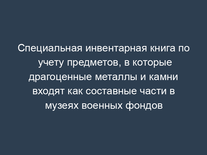 Специальная инвентарная книга по учету предметов, в которые драгоценные металлы и камни входят как составные части в музеях военных фондов