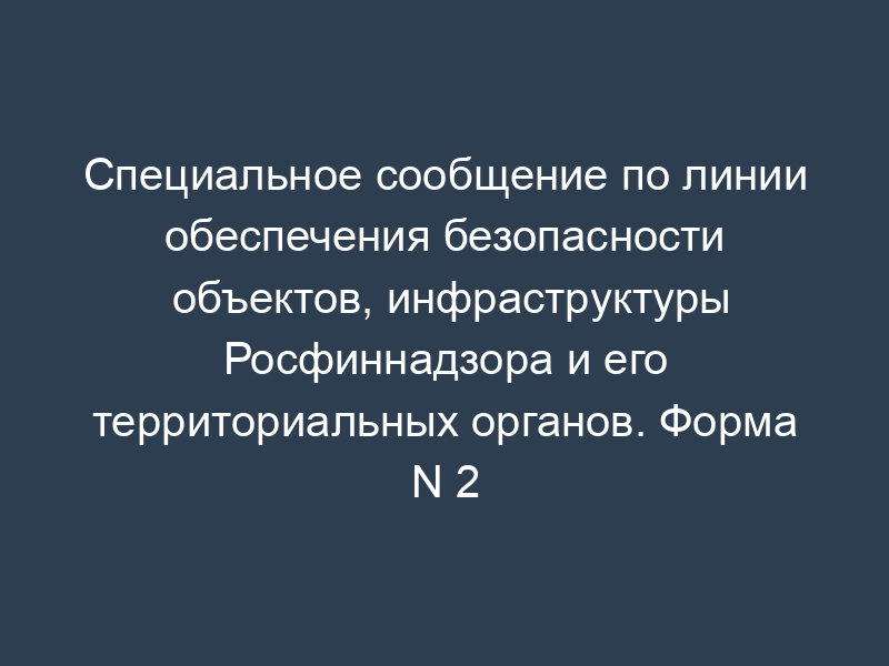 Специальное сообщение по линии обеспечения безопасности объектов, инфраструктуры Росфиннадзора и его территориальных органов. Форма N 2