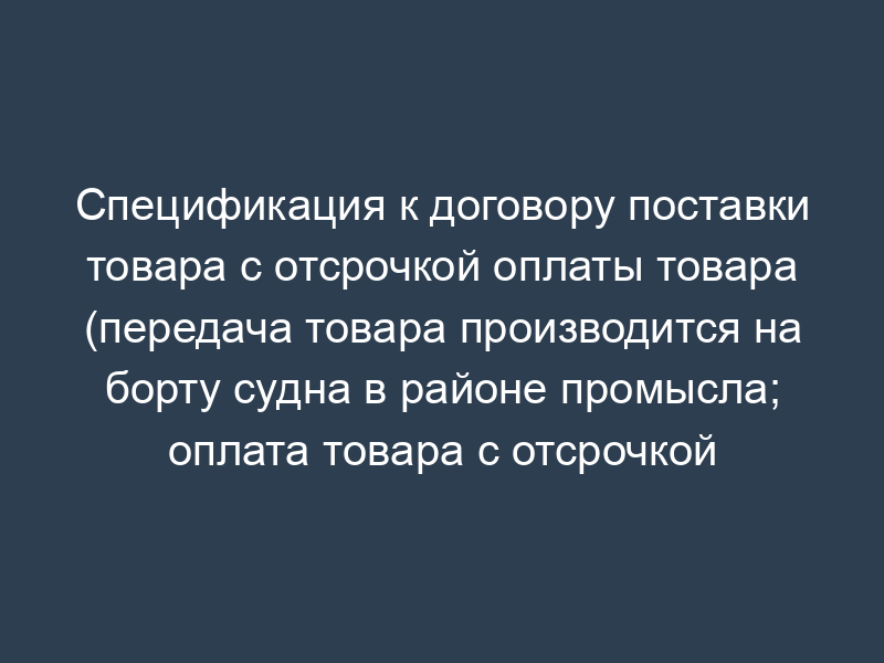Спецификация к договору поставки товара с отсрочкой оплаты товара (передача товара производится на борту судна в районе промысла; оплата товара с отсрочкой платежа)