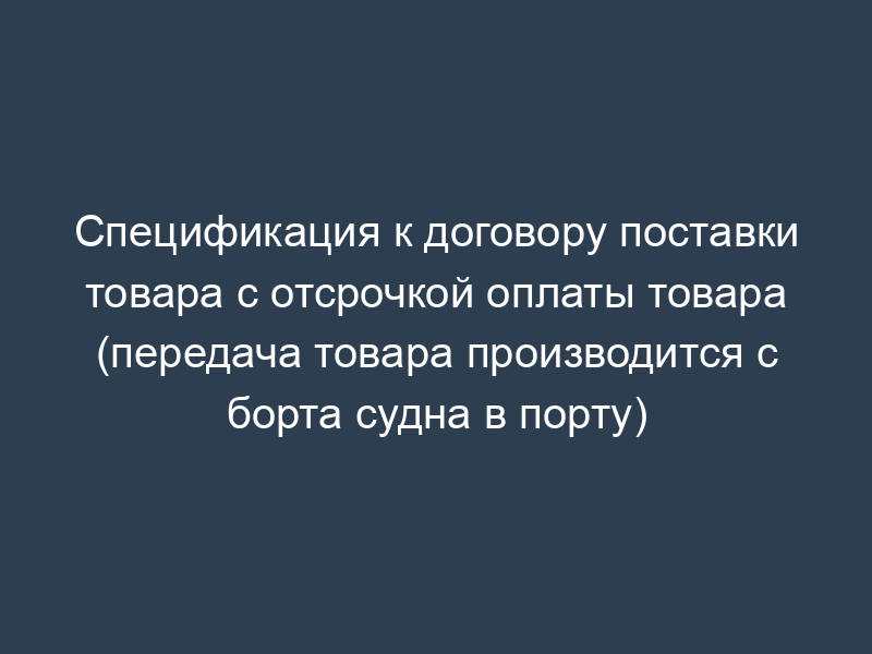 Спецификация к договору поставки товара с отсрочкой оплаты товара (передача товара производится с борта судна в порту)
