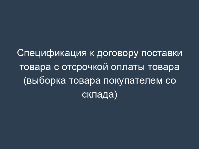 Спецификация к договору поставки товара с отсрочкой оплаты товара (выборка товара покупателем со склада)