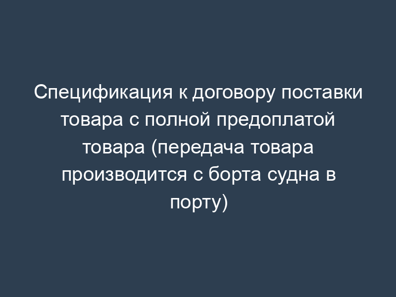 Спецификация к договору поставки товара с полной предоплатой товара (передача товара производится с борта судна в порту)