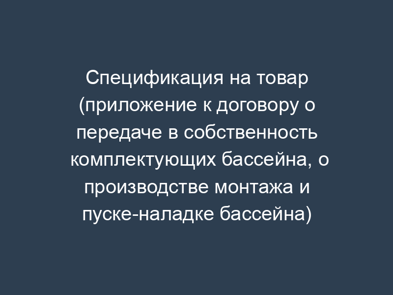 Спецификация на товар (приложение к договору о передаче в собственность комплектующих бассейна, о производстве монтажа и пуске-наладке бассейна)
