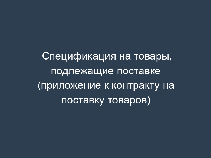 Спецификация на товары, подлежащие поставке (приложение к контракту на поставку товаров)