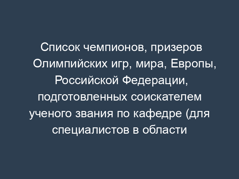 Список чемпионов, призеров Олимпийских игр, мира, Европы, Российской Федерации, подготовленных соискателем ученого звания по кафедре (для специалистов в области физической культуры и спорта)
