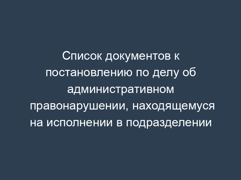 Список документов к постановлению по делу об административном правонарушении, находящемуся на исполнении в подразделении