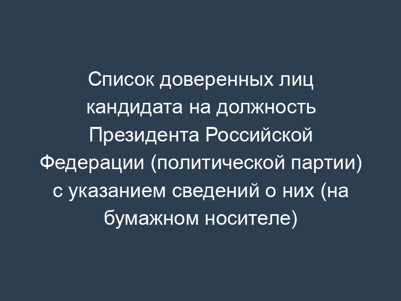 Список доверенных лиц кандидата на должность Президента Российской Федерации (политической партии) с указанием сведений о них (на бумажном носителе) (обязательная форма)