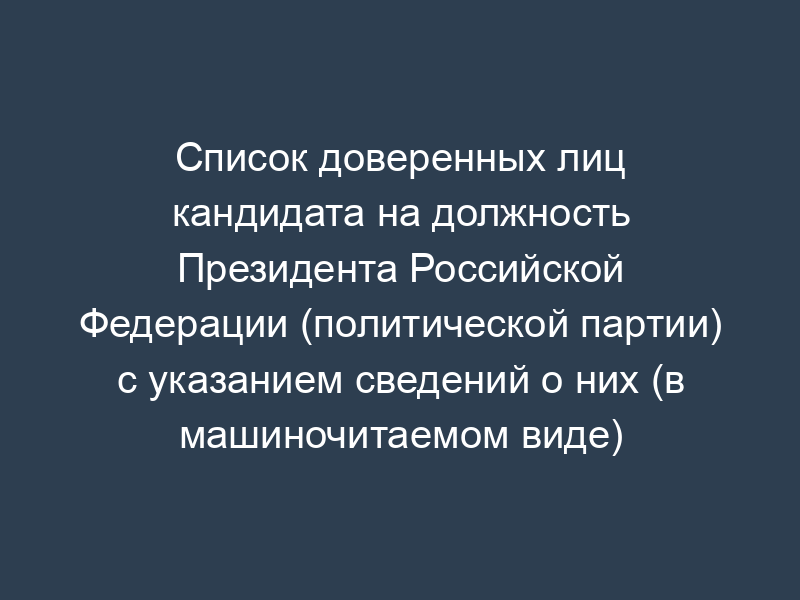 Список доверенных лиц кандидата на должность Президента Российской Федерации (политической партии) с указанием сведений о них (в машиночитаемом виде) (обязательная форма)