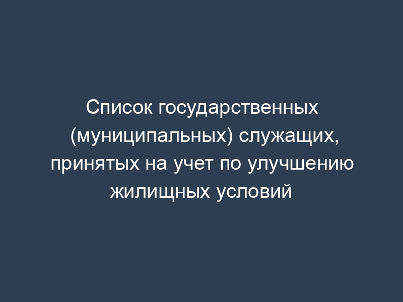 Список государственных (муниципальных) служащих, принятых на учет по улучшению жилищных условий