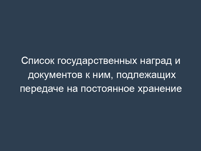 Список государственных наград и документов к ним, подлежащих передаче на постоянное хранение