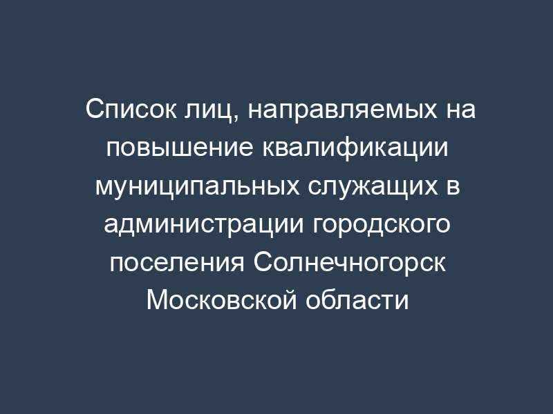 Список лиц, направляемых на повышение квалификации муниципальных служащих в администрации городского поселения Солнечногорск Московской области