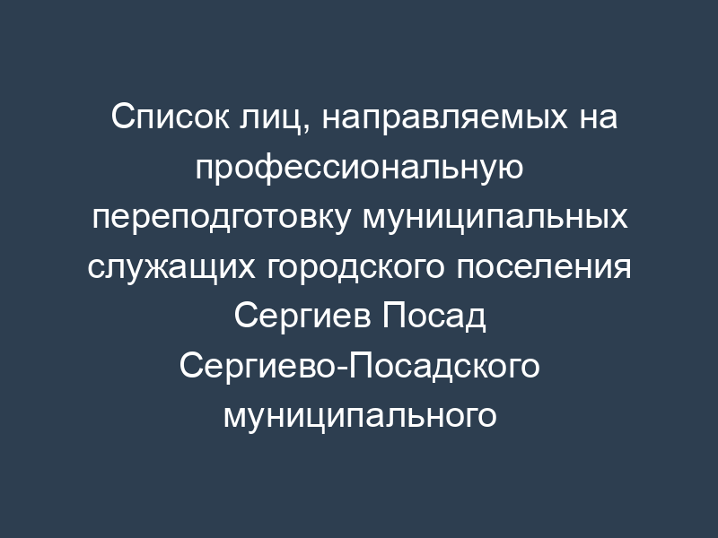 Список лиц, направляемых на профессиональную переподготовку муниципальных служащих городского поселения Сергиев Посад Сергиево-Посадского муниципального района Московской области