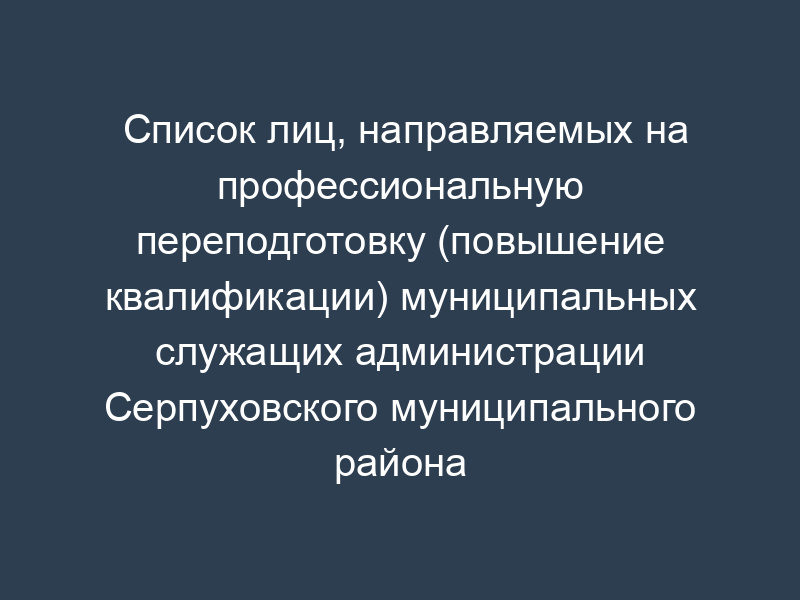 Список лиц, направляемых на профессиональную переподготовку (повышение квалификации) муниципальных служащих администрации Серпуховского муниципального района Московской области