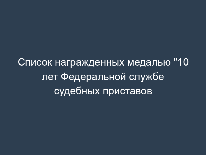 Список награжденных медалью "10 лет Федеральной службе судебных приставов