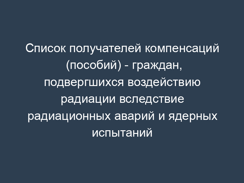 Список получателей компенсаций (пособий) - граждан, подвергшихся воздействию радиации вследствие радиационных аварий и ядерных испытаний