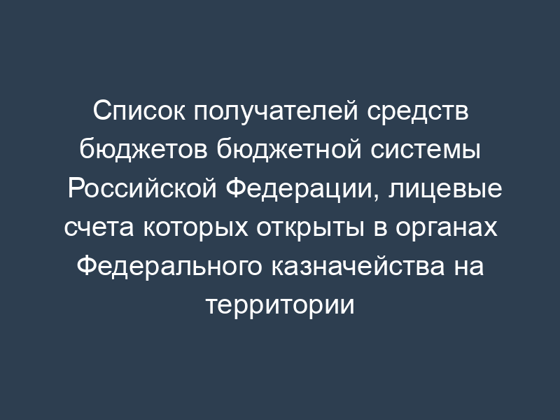 Список получателей средств бюджетов бюджетной системы Российской Федерации, лицевые счета которых открыты в органах Федерального казначейства на территории субъекта Российской Федерации