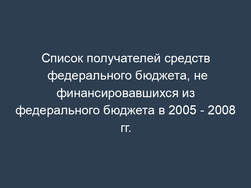 Список получателей средств федерального бюджета, не финансировавшихся из федерального бюджета в 2005 - 2008 гг.