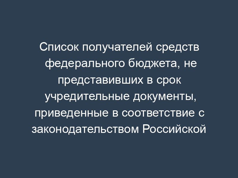 Список получателей средств федерального бюджета, не представивших в срок учредительные документы, приведенные в соответствие с законодательством Российской Федерации