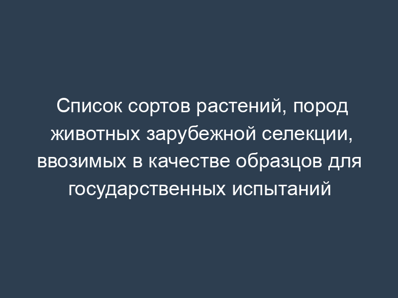 Список сортов растений, пород животных зарубежной селекции, ввозимых в качестве образцов для государственных испытаний