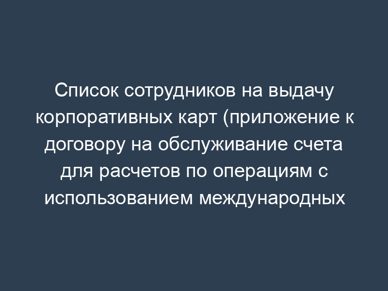 Список сотрудников на выдачу корпоративных карт (приложение к договору на обслуживание счета для расчетов по операциям с использованием международных корпоративных карт)
