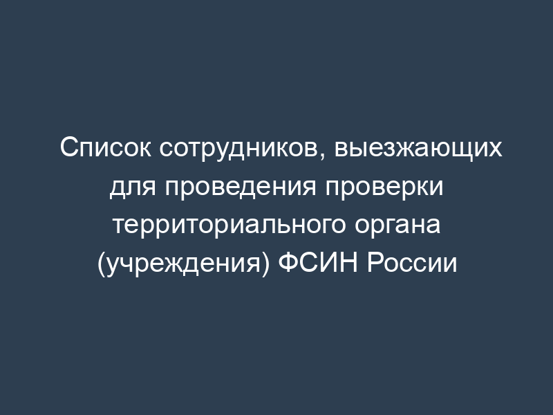 Список сотрудников, выезжающих для проведения проверки территориального органа (учреждения) ФСИН России