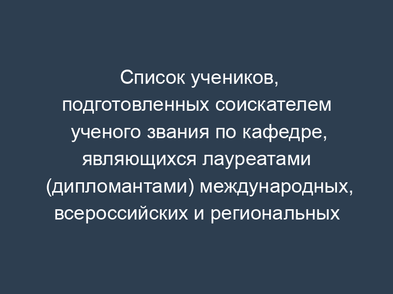 Список учеников, подготовленных соискателем ученого звания по кафедре, являющихся лауреатами (дипломантами) международных, всероссийских и региональных выставок, конкурсов, фестивалей, смотров, премий (для специалистов в области искусств)