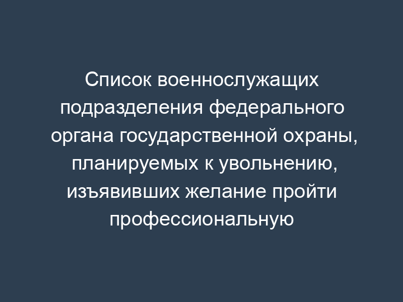 Список военнослужащих подразделения федерального органа государственной охраны, планируемых к увольнению, изъявивших желание пройти профессиональную переподготовку