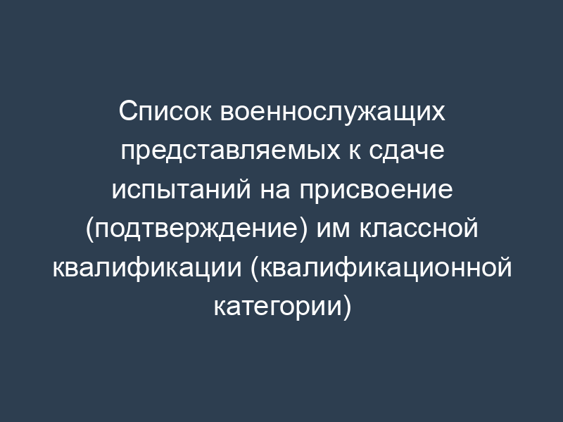 Список военнослужащих представляемых к сдаче испытаний на присвоение (подтверждение) им классной квалификации (квалификационной категории)