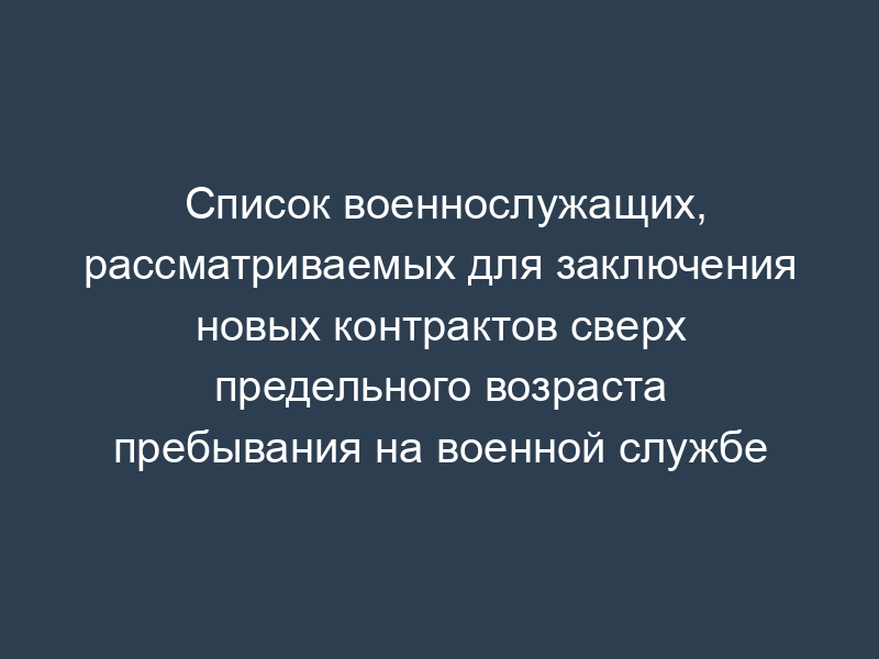 Список военнослужащих, рассматриваемых для заключения новых контрактов сверх предельного возраста пребывания на военной службе