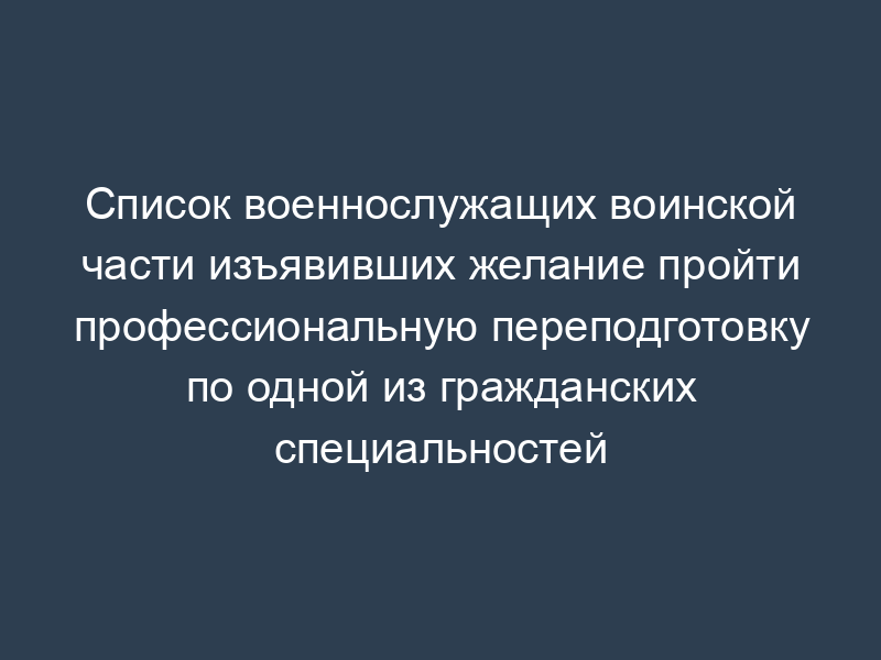 Список военнослужащих воинской части изъявивших желание пройти профессиональную переподготовку по одной из гражданских специальностей