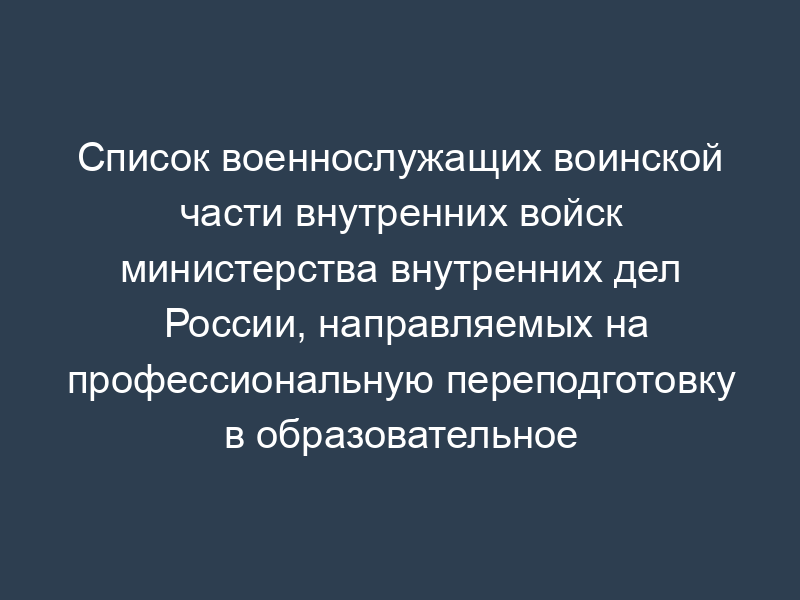 Список военнослужащих воинской части внутренних войск министерства внутренних дел России, направляемых на профессиональную переподготовку в образовательное учреждение