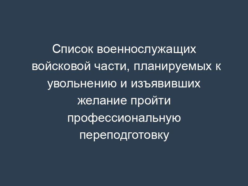 Список военнослужащих войсковой части, планируемых к увольнению и изъявивших желание пройти профессиональную переподготовку