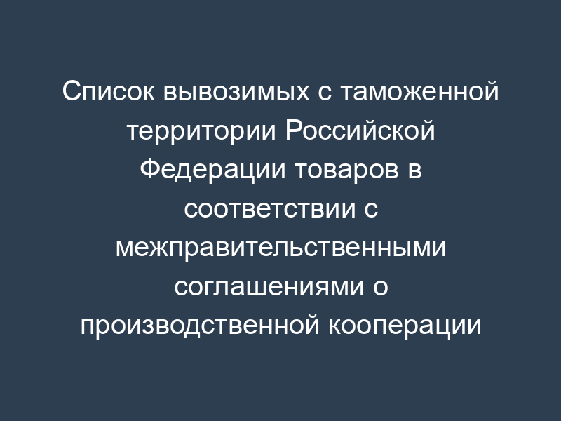 Список вывозимых с таможенной территории Российской Федерации товаров в соответствии с межправительственными соглашениями о производственной кооперации