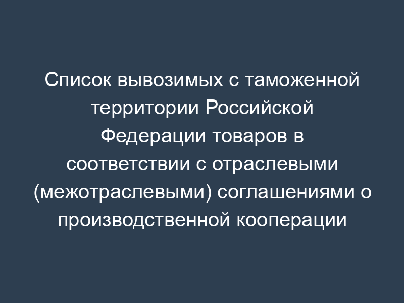 Список вывозимых с таможенной территории Российской Федерации товаров в соответствии с отраслевыми (межотраслевыми) соглашениями о производственной кооперации и специализации производства