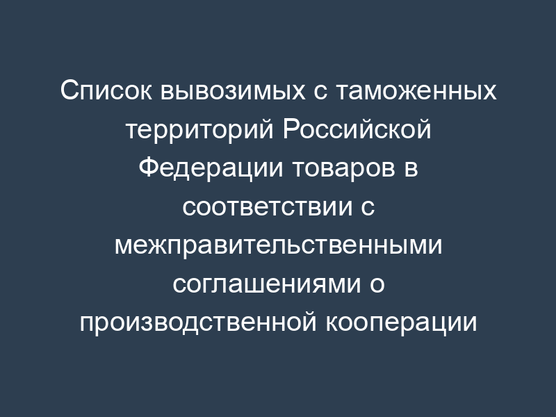 Список вывозимых с таможенных территорий Российской Федерации товаров в соответствии с межправительственными соглашениями о производственной кооперации