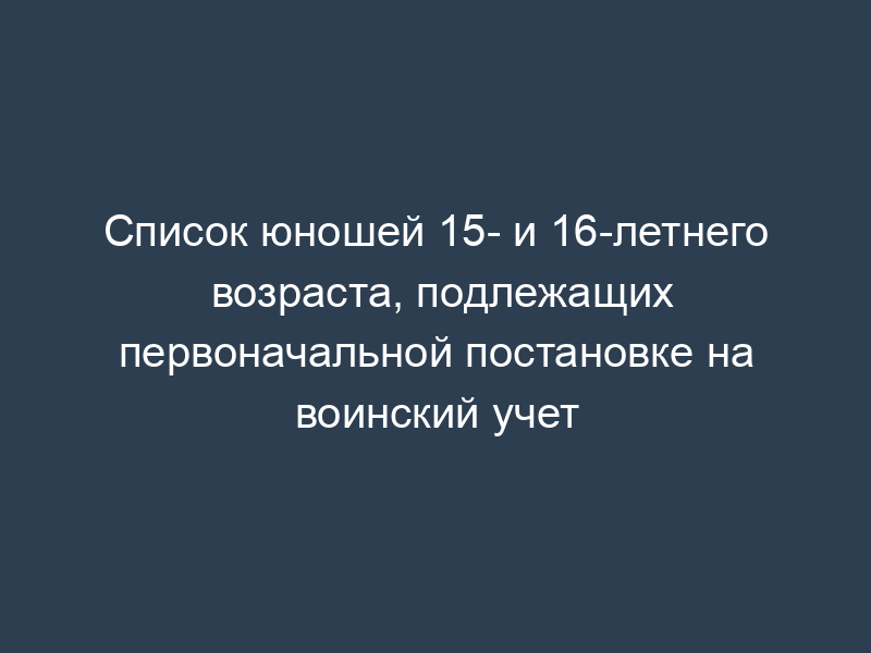 Список юношей 15- и 16-летнего возраста, подлежащих первоначальной постановке на воинский учет