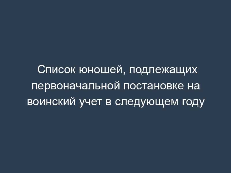 Список юношей, подлежащих первоначальной постановке на воинский учет в следующем году