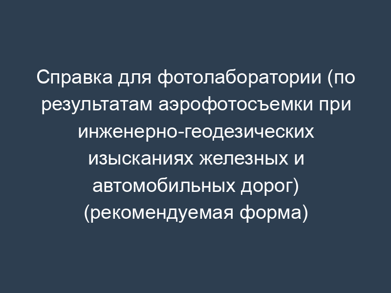 Справка для фотолаборатории (по результатам аэрофотосъемки при инженерно-геодезических изысканиях железных и автомобильных дорог) (рекомендуемая форма)