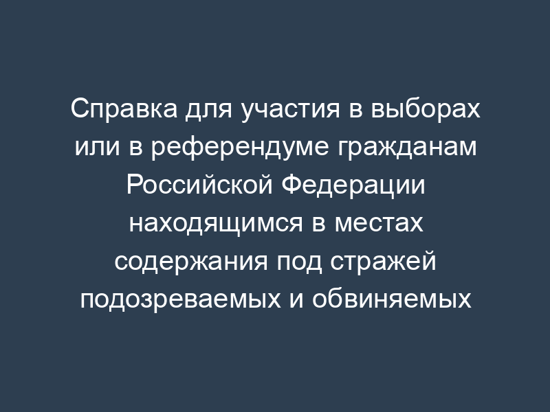 Справка для участия в выборах или в референдуме гражданам Российской Федерации находящимся в местах содержания под стражей подозреваемых и обвиняемых