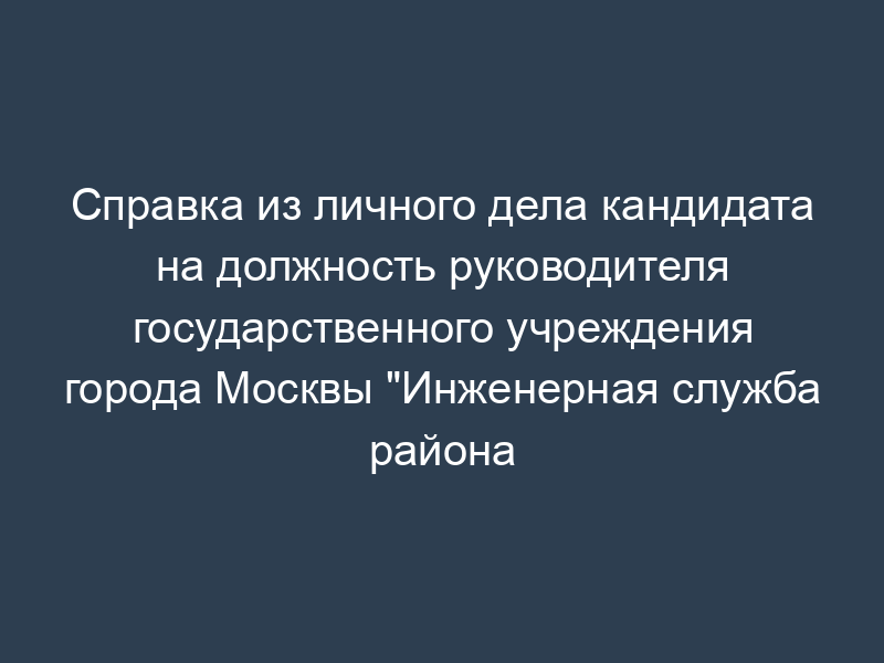 Справка из личного дела кандидата на должность руководителя государственного учреждения города Москвы "Инженерная служба района