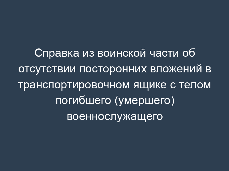 Справка из воинской части об отсутствии посторонних вложений в транспортировочном ящике с телом погибшего (умершего) военнослужащего