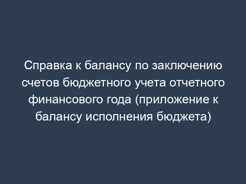 Справка к балансу по заключению счетов бюджетного учета отчетного финансового года (приложение к балансу исполнения бюджета)