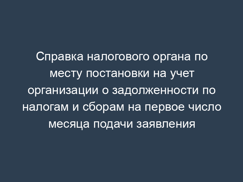 Справка налогового органа по месту постановки на учет организации о задолженности по налогам и сборам на первое число месяца подачи заявления
