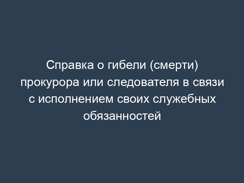 Справка о гибели (смерти) прокурора или следователя в связи с исполнением своих служебных обязанностей