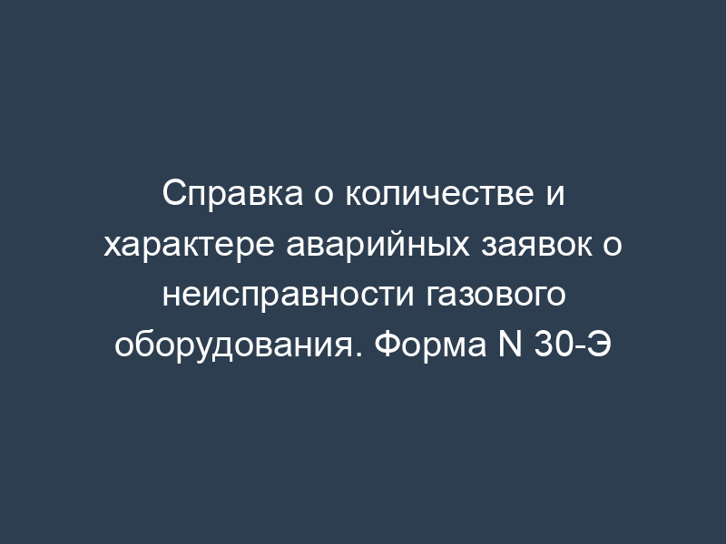 Справка о количестве и характере аварийных заявок о неисправности газового оборудования. Форма N 30-Э