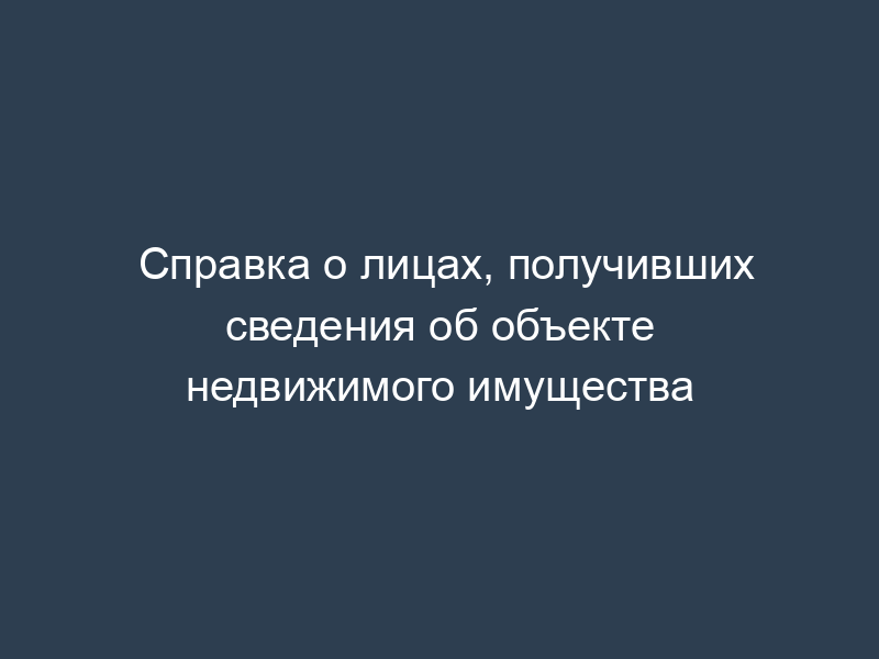 Справка о лицах, получивших сведения об объекте недвижимого имущества
