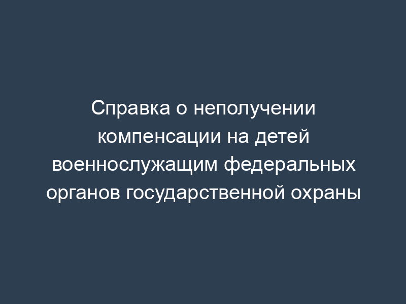 Справка о неполучении компенсации на детей военнослужащим федеральных органов государственной охраны