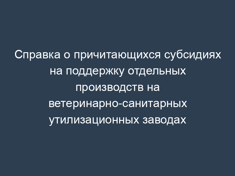 Справка о причитающихся субсидиях на поддержку отдельных производств на ветеринарно-санитарных утилизационных заводах