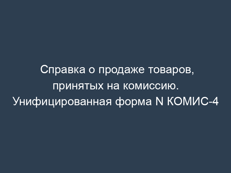 Справка о продаже товаров, принятых на комиссию. Унифицированная форма N КОМИС-4