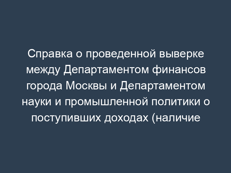 Справка о проведенной выверке между Департаментом финансов города Москвы и Департаментом науки и промышленной политики о поступивших доходах (наличие расхождений)